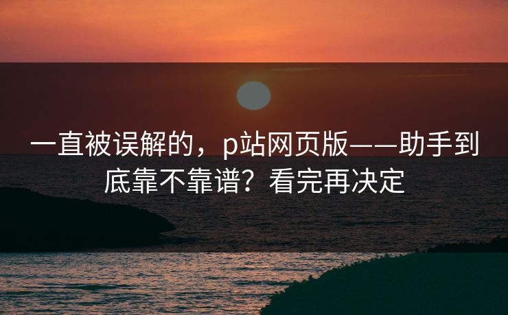 一直被误解的，p站网页版——助手到底靠不靠谱？看完再决定