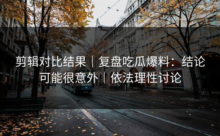 剪辑对比结果｜复盘吃瓜爆料：结论可能很意外｜依法理性讨论