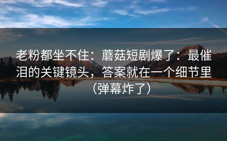 老粉都坐不住:蘑菇短剧爆了:最催泪的关键镜头,答案就在一个细节里(弹幕炸了) 老粉都坐不住:蘑菇短剧爆了:最催泪的关键镜头,答案就在一个细节里(弹幕炸了)