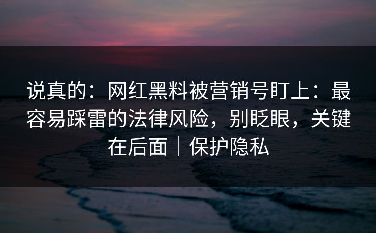 说真的：网红黑料被营销号盯上：最容易踩雷的法律风险，别眨眼，关键在后面｜保护隐私