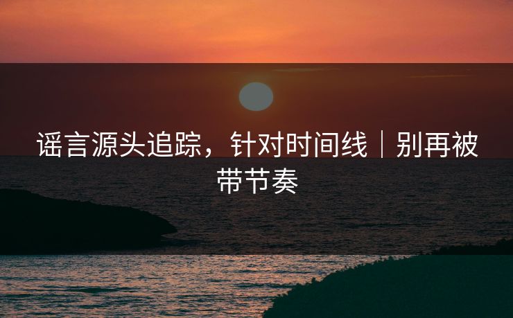 谣言源头追踪,针对时间线|别再被带节奏 谣言源头追踪,针对时间线|别再被带节奏