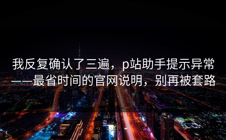 我反复确认了三遍，p站助手提示异常——最省时间的官网说明，别再被套路