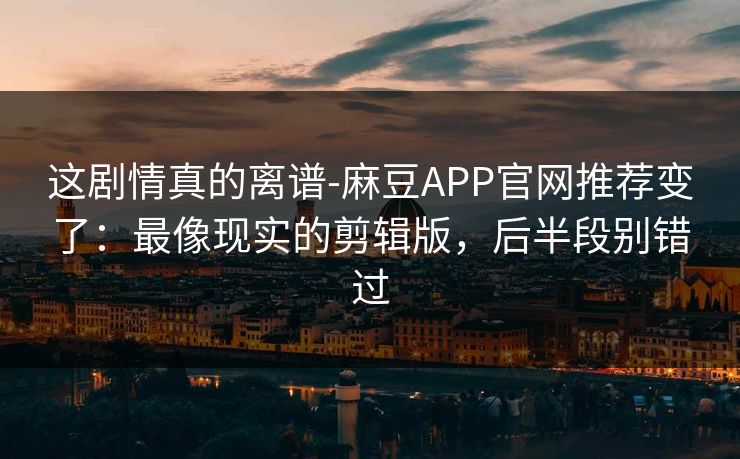 这剧情真的离谱-麻豆APP官网推荐变了：最像现实的剪辑版，后半段别错过