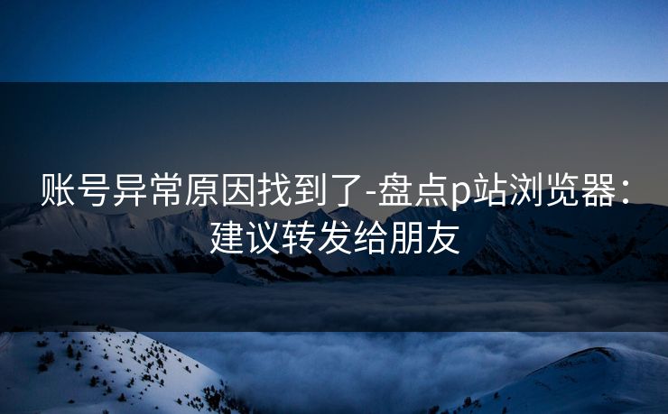 账号异常原因找到了-盘点p站浏览器:建议转发给朋友