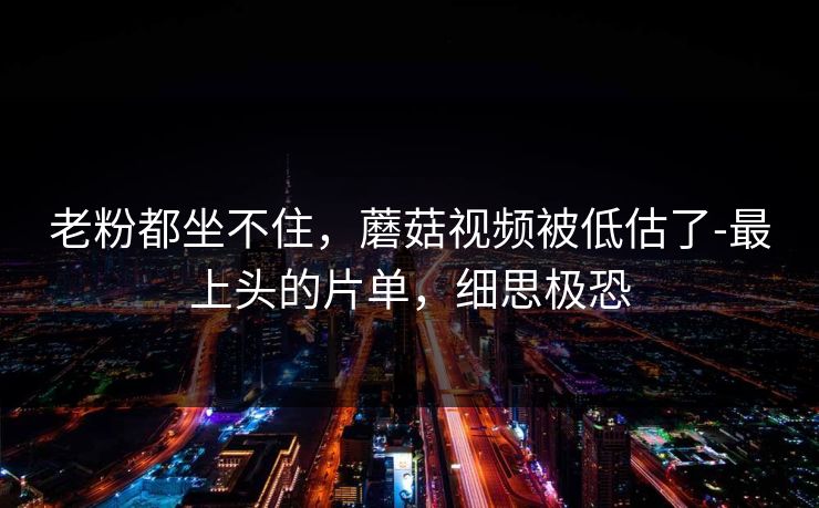 老粉都坐不住，蘑菇视频被低估了-最上头的片单，细思极恐