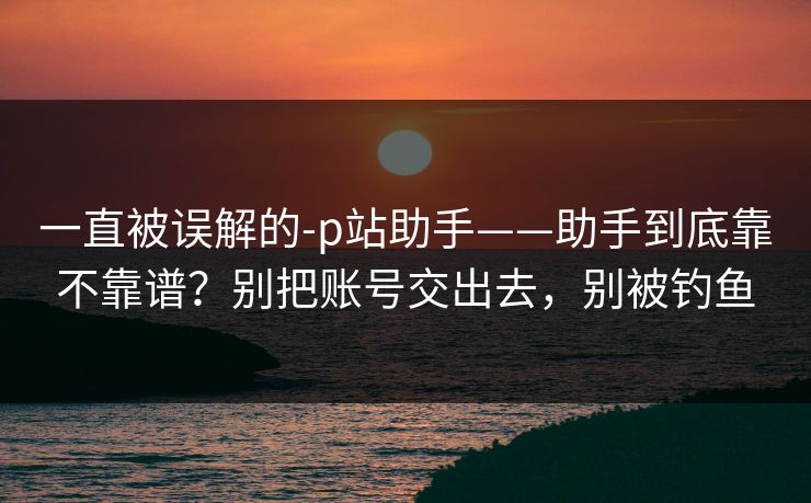 一直被误解的-p站助手——助手到底靠不靠谱？别把账号交出去，别被钓鱼