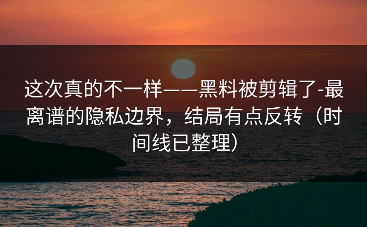 这次真的不一样——黑料被剪辑了-最离谱的隐私边界，结局有点反转（时间线已整理）