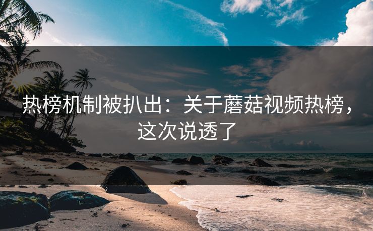 热榜机制被扒出:关于蘑菇视频热榜,这次说透了