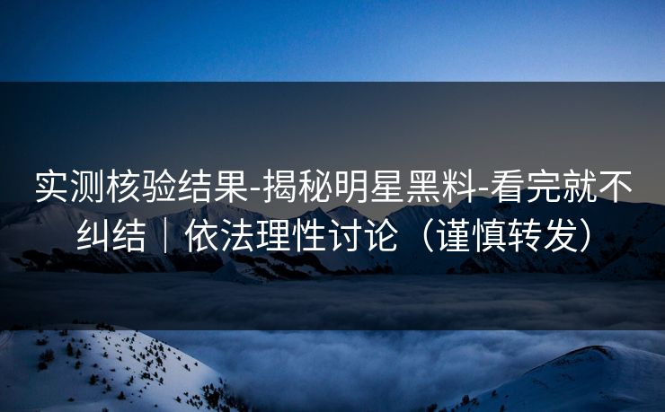 实测核验结果-揭秘明星黑料-看完就不纠结|依法理性讨论(谨慎转发)