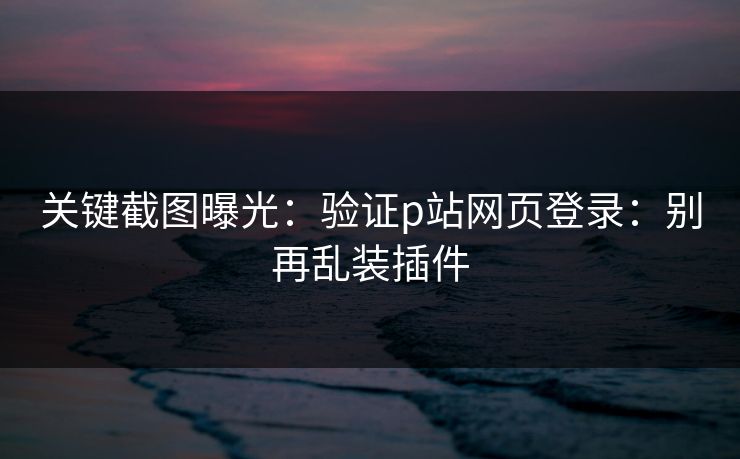 关键截图曝光:验证p站网页登录:别再乱装插件