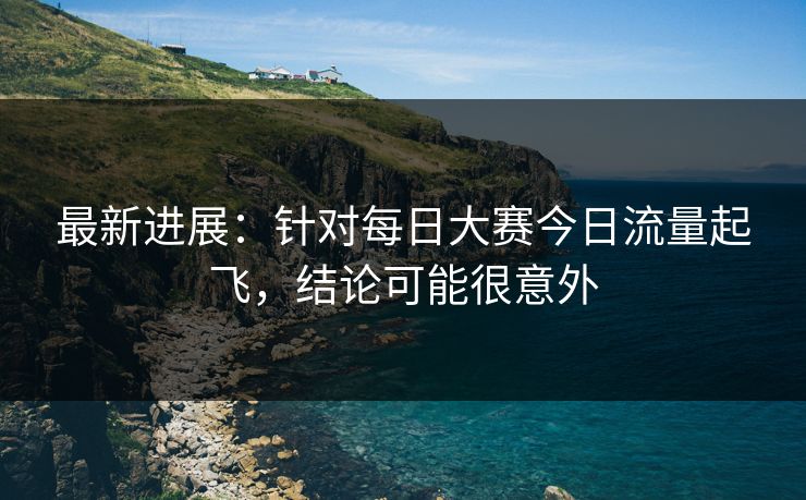 最新进展:针对每日大赛今日流量起飞,结论可能很意外 最新进展:针对每日大赛今日流量起飞,结论可能很意外
