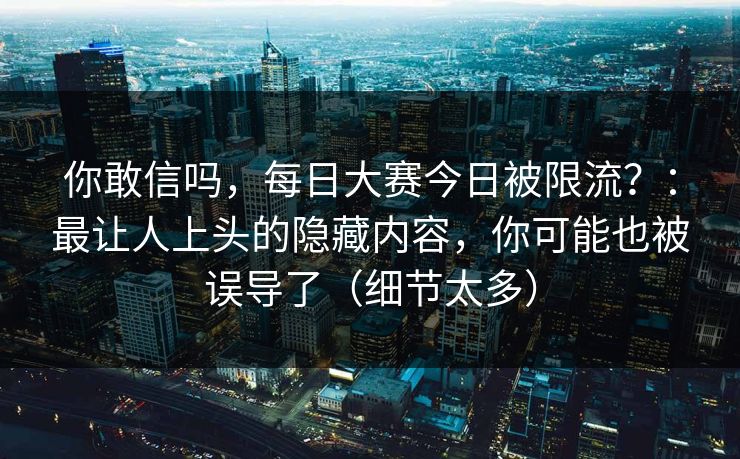 你敢信吗,每日大赛今日被限流?:最让人上头的隐藏内容,你可能也被误导了(细节太多)