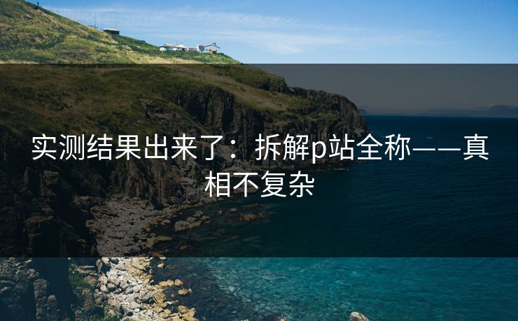 实测结果出来了:拆解p站全称——真相不复杂