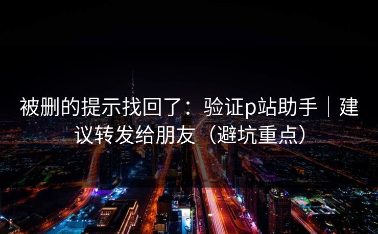 被删的提示找回了:验证p站助手|建议转发给朋友(避坑重点)