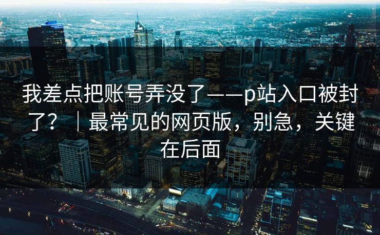 我差点把账号弄没了——p站入口被封了?|最常见的网页版,别急,关键在后面