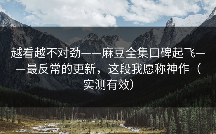 越看越不对劲——麻豆全集口碑起飞——最反常的更新,这段我愿称神作(实测有效)