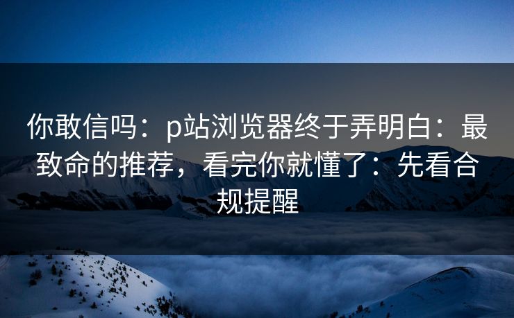 你敢信吗：p站浏览器终于弄明白：最致命的推荐，看完你就懂了：先看合规提醒