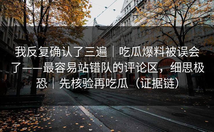 我反复确认了三遍|吃瓜爆料被误会了——最容易站错队的评论区,细思极恐|先核验再吃瓜(证据链)