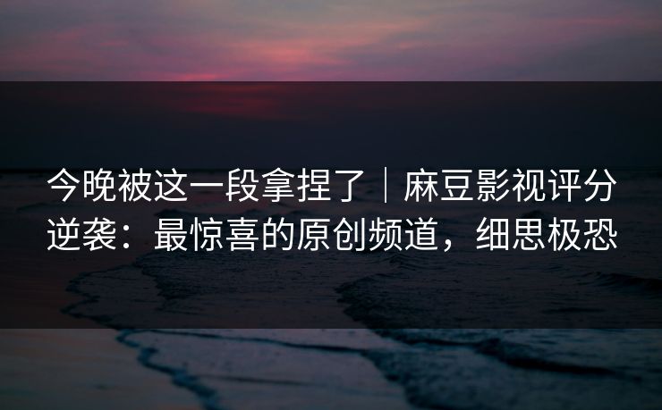 今晚被这一段拿捏了|麻豆影视评分逆袭:最惊喜的原创频道,细思极恐