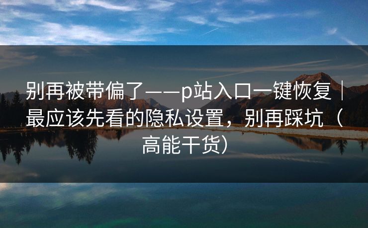 别再被带偏了——p站入口一键恢复|最应该先看的隐私设置,别再踩坑(高能干货)