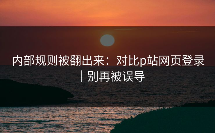 内部规则被翻出来:对比p站网页登录|别再被误导
