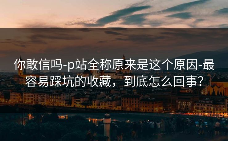 你敢信吗-p站全称原来是这个原因-最容易踩坑的收藏,到底怎么回事?