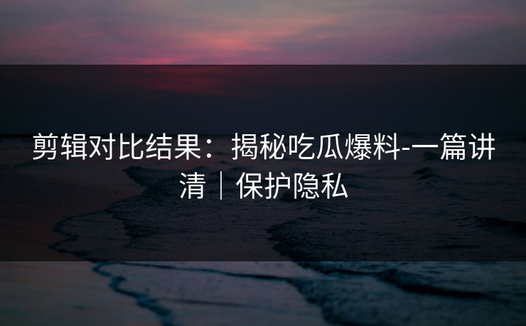 剪辑对比结果:揭秘吃瓜爆料-一篇讲清|保护隐私