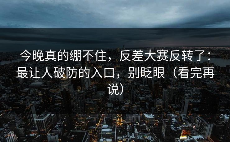 今晚真的绷不住,反差大赛反转了:最让人破防的入口,别眨眼(看完再说)