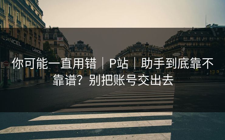 你可能一直用错|P站|助手到底靠不靠谱?别把账号交出去