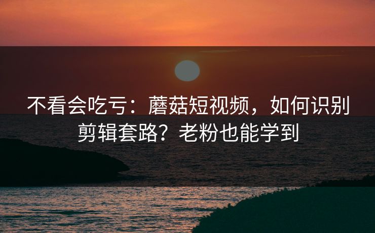 不看会吃亏：蘑菇短视频，如何识别剪辑套路？老粉也能学到