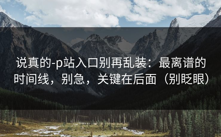 说真的-p站入口别再乱装:最离谱的时间线,别急,关键在后面(别眨眼)