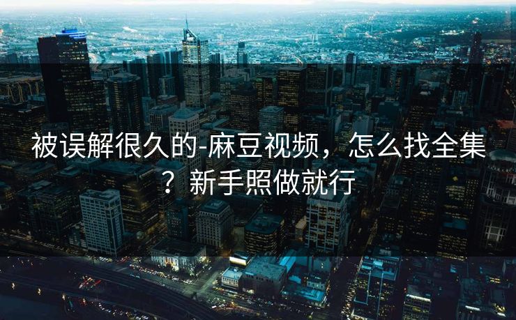 被误解很久的-麻豆视频,怎么找全集?新手照做就行