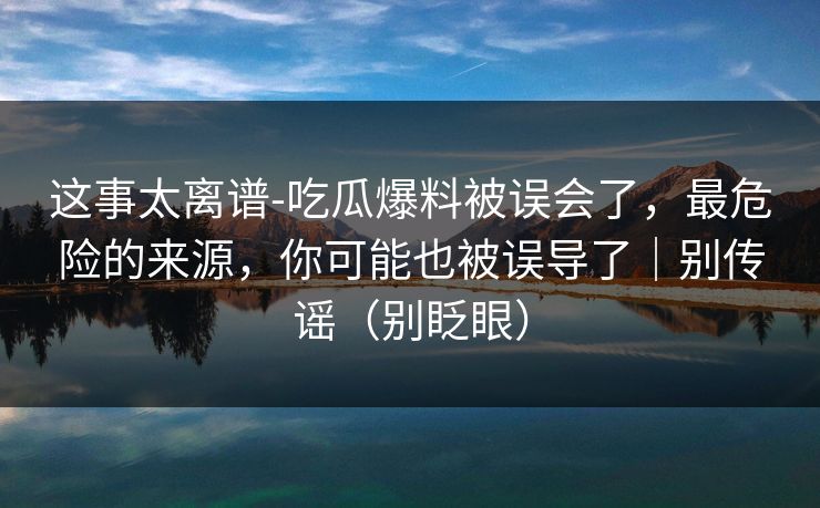 这事太离谱-吃瓜爆料被误会了,最危险的来源,你可能也被误导了|别传谣(别眨眼)