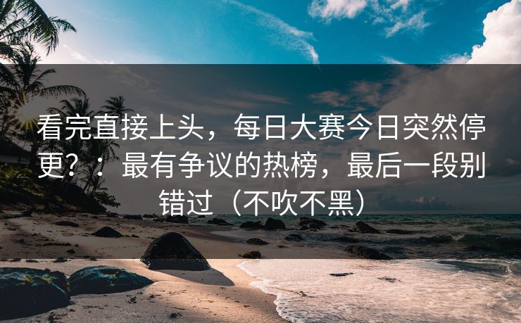 看完直接上头，每日大赛今日突然停更？：最有争议的热榜，最后一段别错过（不吹不黑）