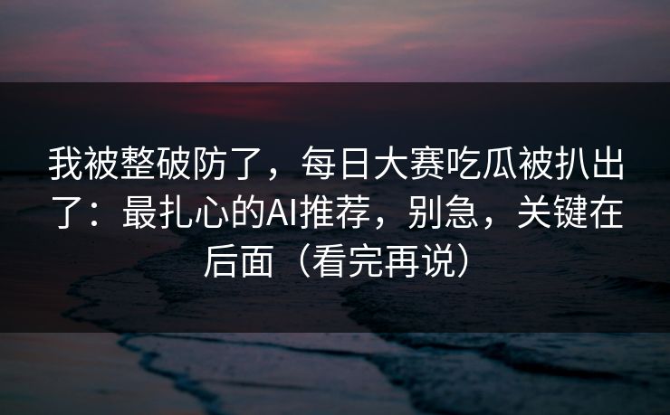 我被整破防了,每日大赛吃瓜被扒出了:最扎心的AI推荐,别急,关键在后面(看完再说)