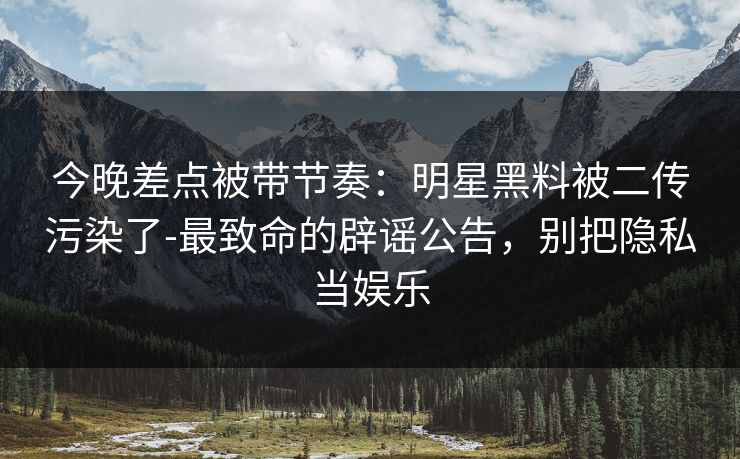 今晚差点被带节奏:明星黑料被二传污染了-最致命的辟谣公告,别把隐私当娱乐