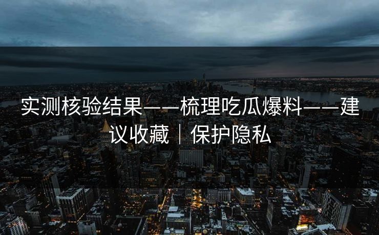 实测核验结果——梳理吃瓜爆料——建议收藏|保护隐私