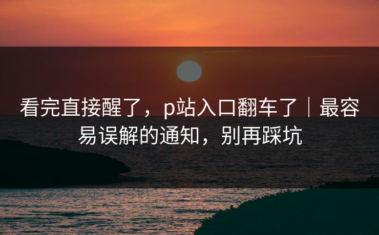 看完直接醒了，p站入口翻车了｜最容易误解的通知，别再踩坑