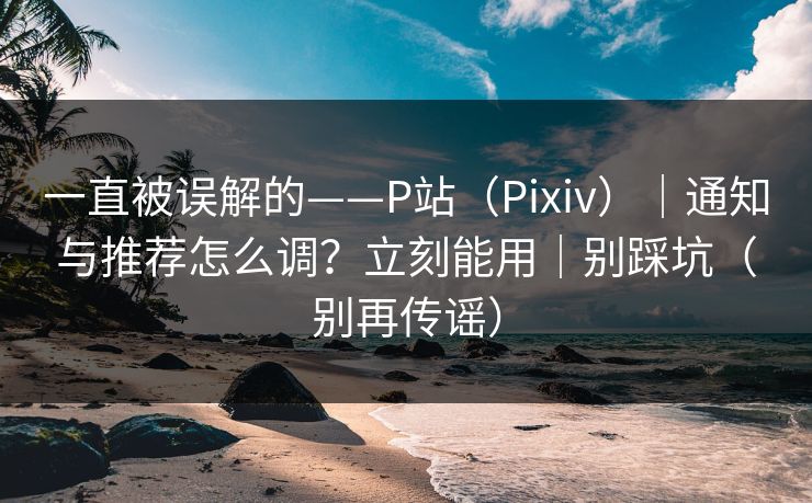 一直被误解的——P站(Pixiv)|通知与推荐怎么调?立刻能用|别踩坑(别再传谣)