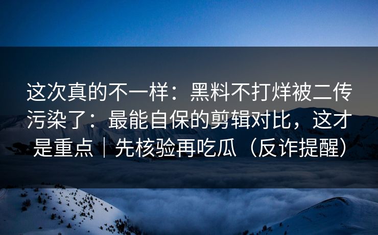 这次真的不一样:黑料不打烊被二传污染了:最能自保的剪辑对比,这才是重点|先核验再吃瓜(反诈提醒)