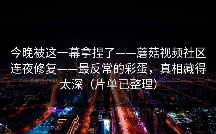 今晚被这一幕拿捏了——蘑菇视频社区连夜修复——最反常的彩蛋,真相藏得太深(片单已整理) 今晚被这一幕拿捏了——蘑菇视频社区连夜修复——最反常的彩蛋,真相藏得太深(片单已整理)