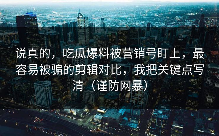 说真的,吃瓜爆料被营销号盯上,最容易被骗的剪辑对比,我把关键点写清(谨防网暴)