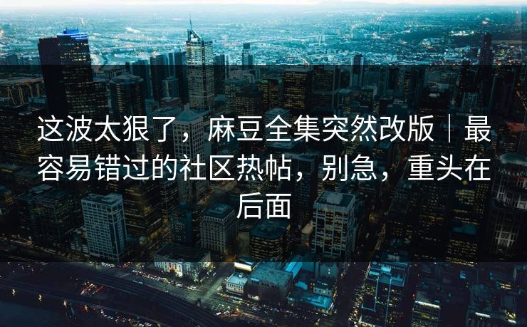 这波太狠了，麻豆全集突然改版｜最容易错过的社区热帖，别急，重头在后面