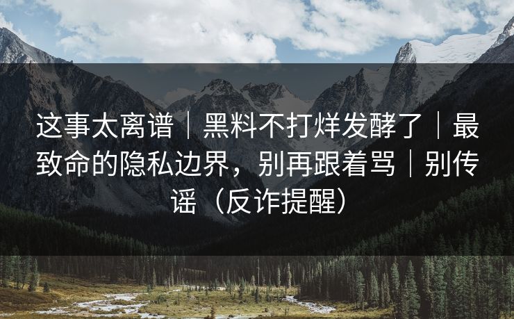 这事太离谱|黑料不打烊发酵了|最致命的隐私边界,别再跟着骂|别传谣(反诈提醒)