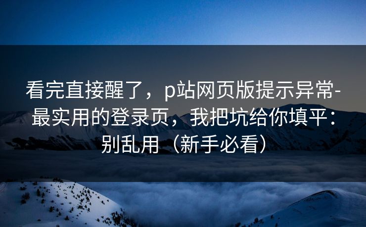 看完直接醒了，p站网页版提示异常-最实用的登录页，我把坑给你填平：别乱用（新手必看）