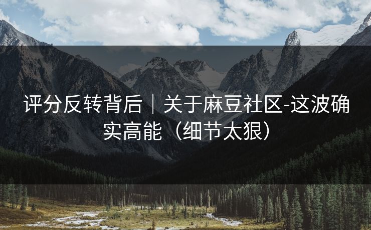 评分反转背后|关于麻豆社区-这波确实高能(细节太狠) 评分反转背后|关于麻豆社区-这波确实高能(细节太狠)