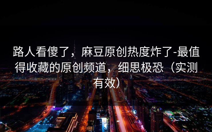 路人看傻了,麻豆原创热度炸了-最值得收藏的原创频道,细思极恐(实测有效) 路人看傻了,麻豆原创热度炸了-最值得收藏的原创频道,细思极恐(实测有效)
