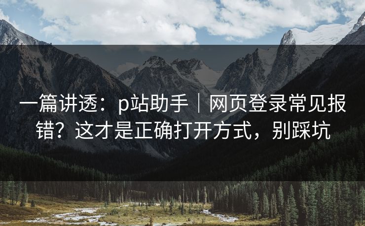 一篇讲透：p站助手｜网页登录常见报错？这才是正确打开方式，别踩坑