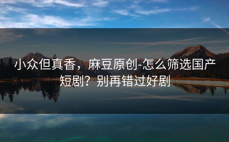小众但真香，麻豆原创-怎么筛选国产短剧？别再错过好剧
