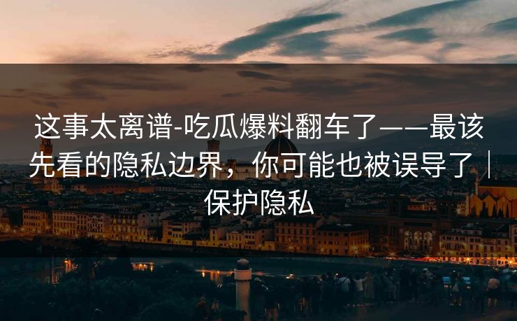 这事太离谱-吃瓜爆料翻车了——最该先看的隐私边界,你可能也被误导了|保护隐私 这事太离谱-吃瓜爆料翻车了——最该先看的隐私边界,你可能也被误导了|保护隐私